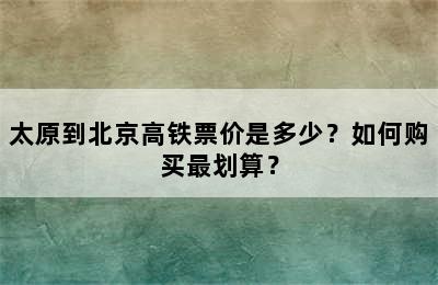 太原到北京高铁票价是多少？如何购买最划算？