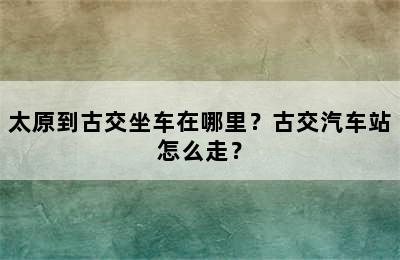 太原到古交坐车在哪里？古交汽车站怎么走？