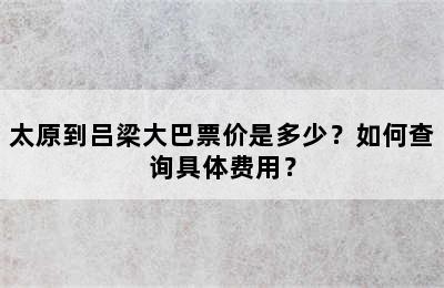 太原到吕梁大巴票价是多少？如何查询具体费用？