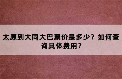 太原到大同大巴票价是多少？如何查询具体费用？