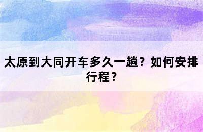 太原到大同开车多久一趟？如何安排行程？