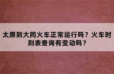 太原到大同火车正常运行吗？火车时刻表查询有变动吗？