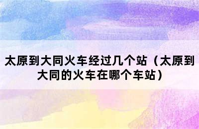 太原到大同火车经过几个站（太原到大同的火车在哪个车站）