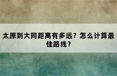 太原到大同距离有多远？怎么计算最佳路线？