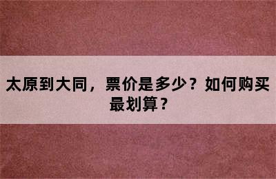 太原到大同，票价是多少？如何购买最划算？