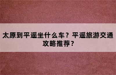 太原到平遥坐什么车？平遥旅游交通攻略推荐？