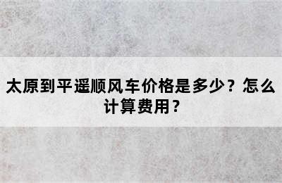 太原到平遥顺风车价格是多少？怎么计算费用？