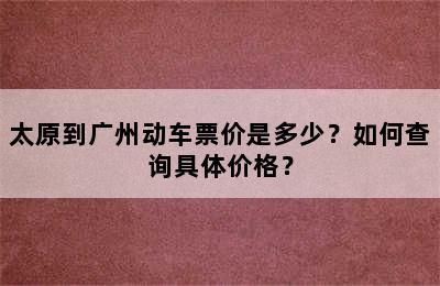 太原到广州动车票价是多少？如何查询具体价格？