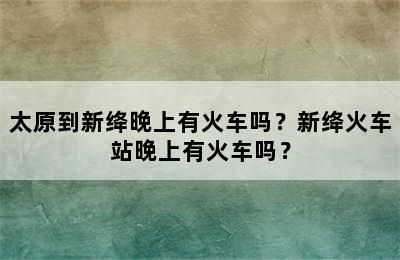 太原到新绛晚上有火车吗？新绛火车站晚上有火车吗？