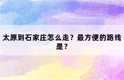 太原到石家庄怎么走？最方便的路线是？