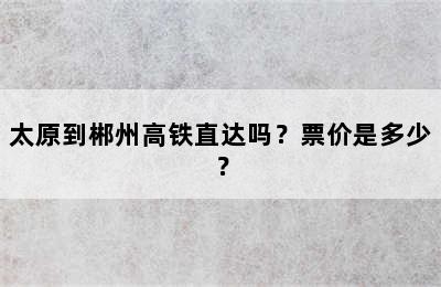 太原到郴州高铁直达吗？票价是多少？