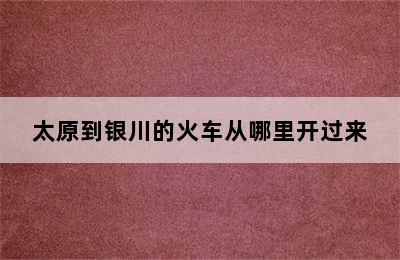 太原到银川的火车从哪里开过来