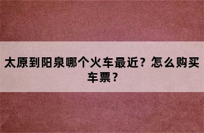 太原到阳泉哪个火车最近？怎么购买车票？