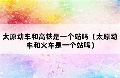 太原动车和高铁是一个站吗（太原动车和火车是一个站吗）