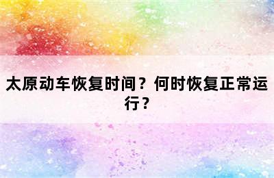 太原动车恢复时间？何时恢复正常运行？