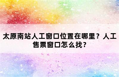 太原南站人工窗口位置在哪里？人工售票窗口怎么找？