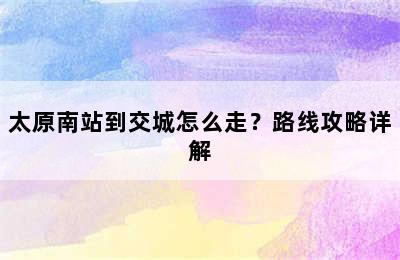 太原南站到交城怎么走？路线攻略详解