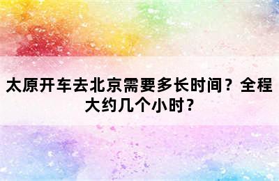 太原开车去北京需要多长时间？全程大约几个小时？