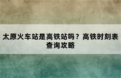 太原火车站是高铁站吗？高铁时刻表查询攻略