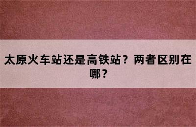 太原火车站还是高铁站？两者区别在哪？