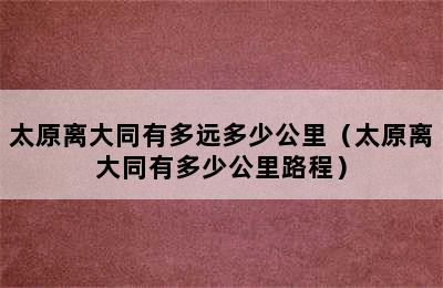 太原离大同有多远多少公里（太原离大同有多少公里路程）