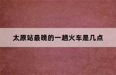 太原站最晚的一趟火车是几点