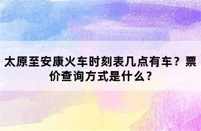 太原至安康火车时刻表几点有车？票价查询方式是什么？