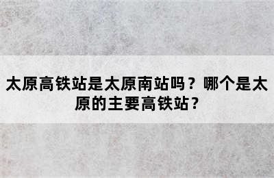 太原高铁站是太原南站吗？哪个是太原的主要高铁站？