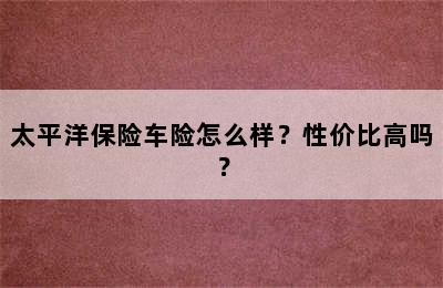 太平洋保险车险怎么样？性价比高吗？