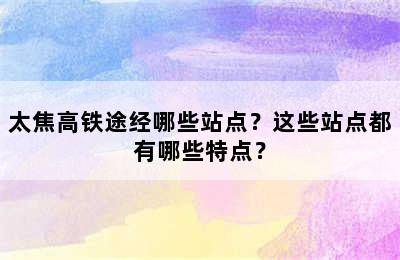 太焦高铁途经哪些站点？这些站点都有哪些特点？