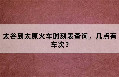 太谷到太原火车时刻表查询，几点有车次？