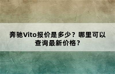 奔驰Vito报价是多少？哪里可以查询最新价格？