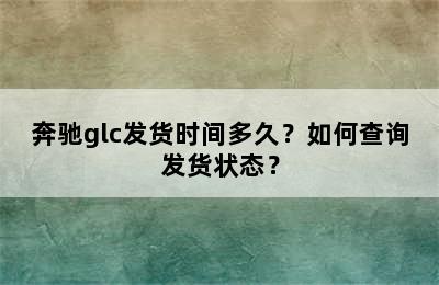 奔驰glc发货时间多久？如何查询发货状态？