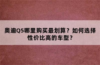 奥迪Q5哪里购买最划算？如何选择性价比高的车型？