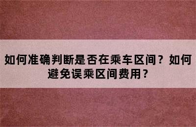 如何准确判断是否在乘车区间？如何避免误乘区间费用？