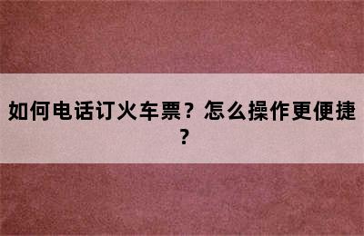 如何电话订火车票？怎么操作更便捷？