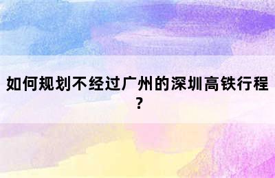如何规划不经过广州的深圳高铁行程？