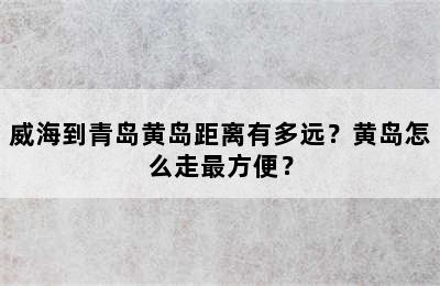 威海到青岛黄岛距离有多远？黄岛怎么走最方便？