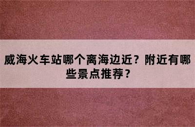 威海火车站哪个离海边近？附近有哪些景点推荐？