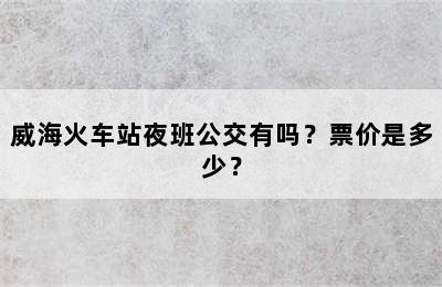 威海火车站夜班公交有吗？票价是多少？