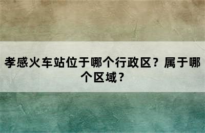 孝感火车站位于哪个行政区？属于哪个区域？