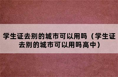 学生证去别的城市可以用吗（学生证去别的城市可以用吗高中）