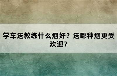 学车送教练什么烟好？送哪种烟更受欢迎？