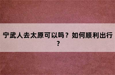 宁武人去太原可以吗？如何顺利出行？