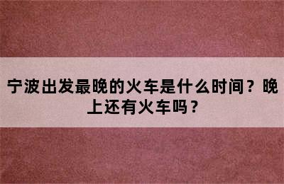 宁波出发最晚的火车是什么时间？晚上还有火车吗？