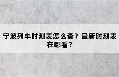 宁波列车时刻表怎么查？最新时刻表在哪看？