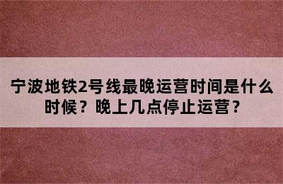 宁波地铁2号线最晚运营时间是什么时候？晚上几点停止运营？