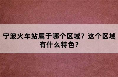 宁波火车站属于哪个区域？这个区域有什么特色？