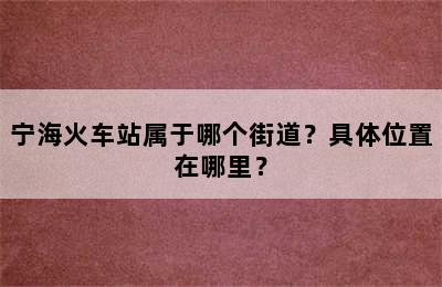 宁海火车站属于哪个街道？具体位置在哪里？