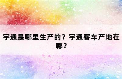 宇通是哪里生产的？宇通客车产地在哪？